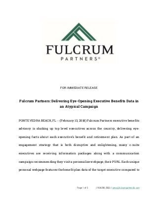 Page 1 of 5 // 904.296.2563 // press@fulcrumpartnersllc.com
FOR IMMEDIATE RELEASE
Fulcrum Partners: Delivering Eye-Opening Executive Benefits Data in
an Atypical Campaign
PONTE VEDRA BEACH, FL -- (February 13, 2018) Fulcrum Partners executive benefits
advisory is shaking up top level executives across the country, delivering eye-
opening facts about each executive’s benefit and retirement plan. As part of an
engagement strategy that is both disruptive and enlightening, many c-suite
executives are receiving information packages along with a communication
campaign recommending they visit a personalize webpage, their PURL. Each unique
personal webpage features the benefit plan data of the target executive compared to
 