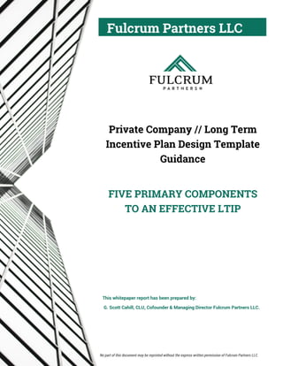 Fulcrum Partners LLC
Private Company // Long Term
Incentive Plan Design Template
Guidance
FIVE PRIMARY COMPONENTS
TO AN EFFECTIVE LTIP
This whitepaper report has been prepared by:
G. Scott Cahill, CLU, Cofounder & Managing Director Fulcrum Partners LLC.
No part of this document may be reprinted without the express written permission of Fulcrum Partners LLC.
 