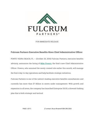 PAGE 1 OF 3 // contact: Bruce Brownell 904.296.2563
FOR IMMEDIATE RELEASE
Fulcrum Partners Executive Benefits Hires Chief Administrative Officer
PONTE VEDRA BEACH, FL -- (October 29, 2019) Fulcrum Partners, executive benefits
advisory, announces the hiring of Mike Powers, the firm’s new Chief Administrative
Officer. Powers, who assumed the newly created role earlier this month, will manage
the firm’s day-to-day operations and help facilitate strategic initiatives.
Fulcrum Partners is one of the nation’s leading executive benefits consultancies and
currently has more than $7 Billion in assets under management. With growth and
expansion in all areas, the company has launched Enterprise 20/20, a forward-looking
plan that is both strategic and tactical.
 