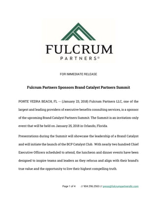 Page 1 of 4 // 904.296.2563 // press@fulcrumpartnersllc.com
FOR IMMEDIATE RELEASE
Fulcrum Partners Sponsors Brand Catalyst Partners Summit
PONTE VEDRA BEACH, FL -- (January 23, 2018) Fulcrum Partners LLC, one of the
largest and leading providers of executive benefits consulting services, is a sponsor
of the upcoming Brand Catalyst Partners Summit. The Summit is an invitation-only
event that will be held on January 25, 2018 in Orlando, Florida.
Presentations during the Summit will showcase the leadership of a Brand Catalyst
and will initiate the launch of the BCP Catalyst Club. With nearly two hundred Chief
Executive Officers scheduled to attend, the luncheon and dinner events have been
designed to inspire teams and leaders as they refocus and align with their brand’s
true value and the opportunity to live their highest compelling truth.
 