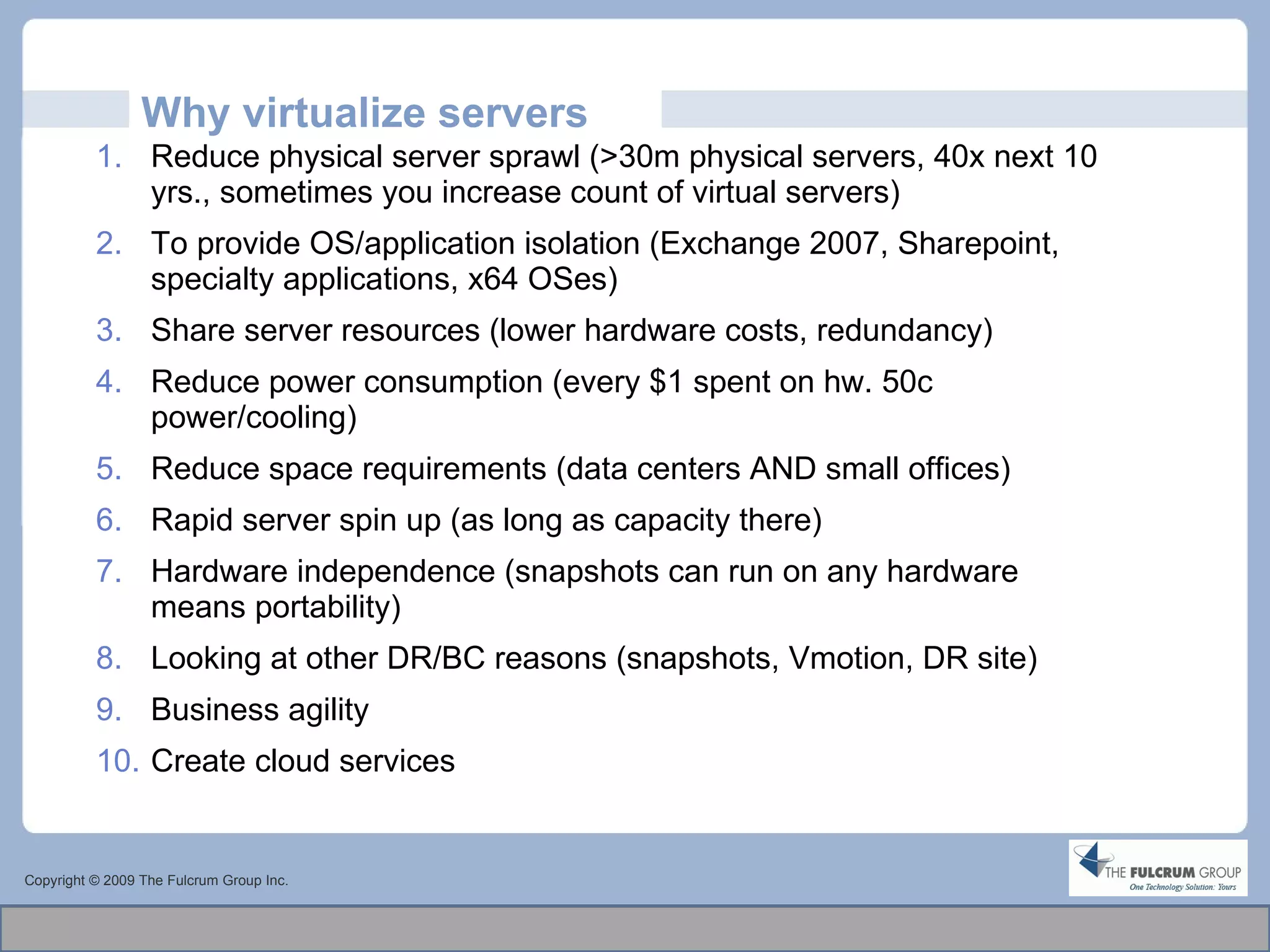 Why virtualize servers Reduce physical server sprawl (>30m physical servers, 40x next 10 yrs., sometimes you increase count of virtual servers) To provide OS/application isolation (Exchange 2007, Sharepoint, specialty applications, x64 OSes)  Share server resources (lower hardware costs, redundancy) Reduce power consumption (every $1 spent on hw. 50c power/cooling) Reduce space requirements (data centers AND small offices) Rapid server spin up (as long as capacity there) Hardware independence (snapshots can run on any hardware means portability) Looking at other DR/BC reasons (snapshots, Vmotion, DR site) Business agility  Create cloud services  Copyright © 2009 The Fulcrum Group Inc. 