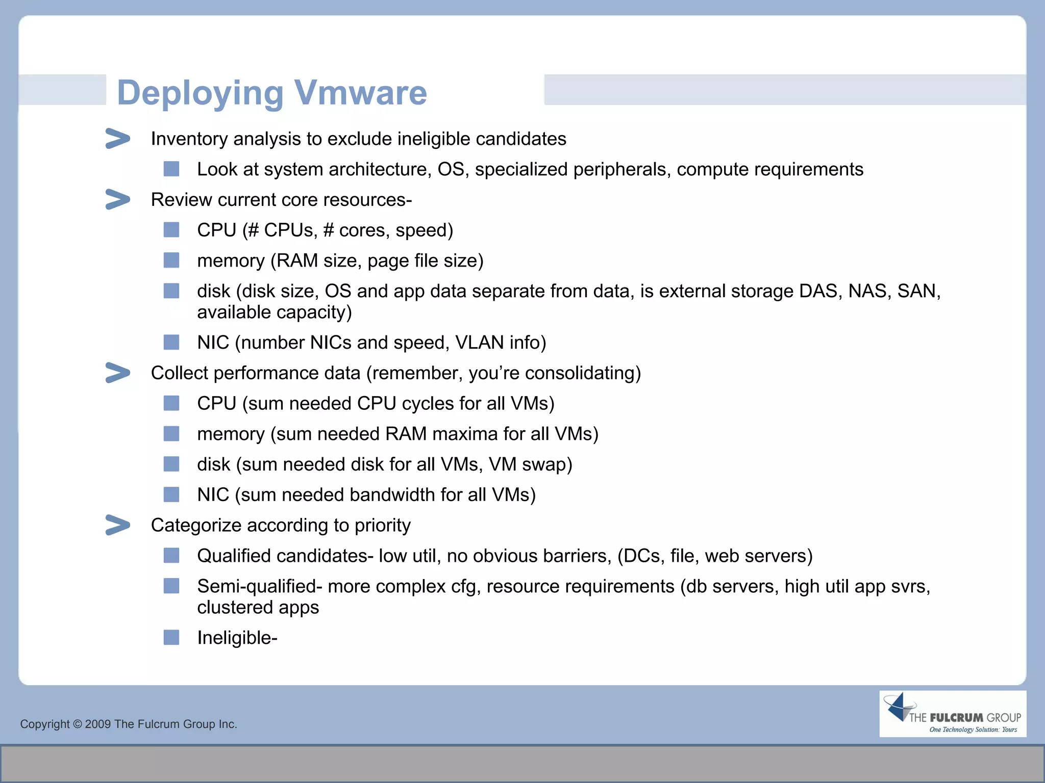 Deploying Vmware Inventory analysis to exclude ineligible candidates Look at system architecture, OS, specialized peripherals, compute requirements Review current core resources-  CPU (# CPUs, # cores, speed) memory (RAM size, page file size) disk (disk size, OS and app data separate from data, is external storage DAS, NAS, SAN, available capacity)  NIC (number NICs and speed, VLAN info) Collect performance data (remember, you’re consolidating)  CPU (sum needed CPU cycles for all VMs) memory (sum needed RAM maxima for all VMs) disk (sum needed disk for all VMs, VM swap)  NIC (sum needed bandwidth for all VMs) Categorize according to priority Qualified candidates- low util, no obvious barriers, (DCs, file, web servers) Semi-qualified- more complex cfg, resource requirements (db servers, high util app svrs, clustered apps Ineligible- Copyright © 2009 The Fulcrum Group Inc. 