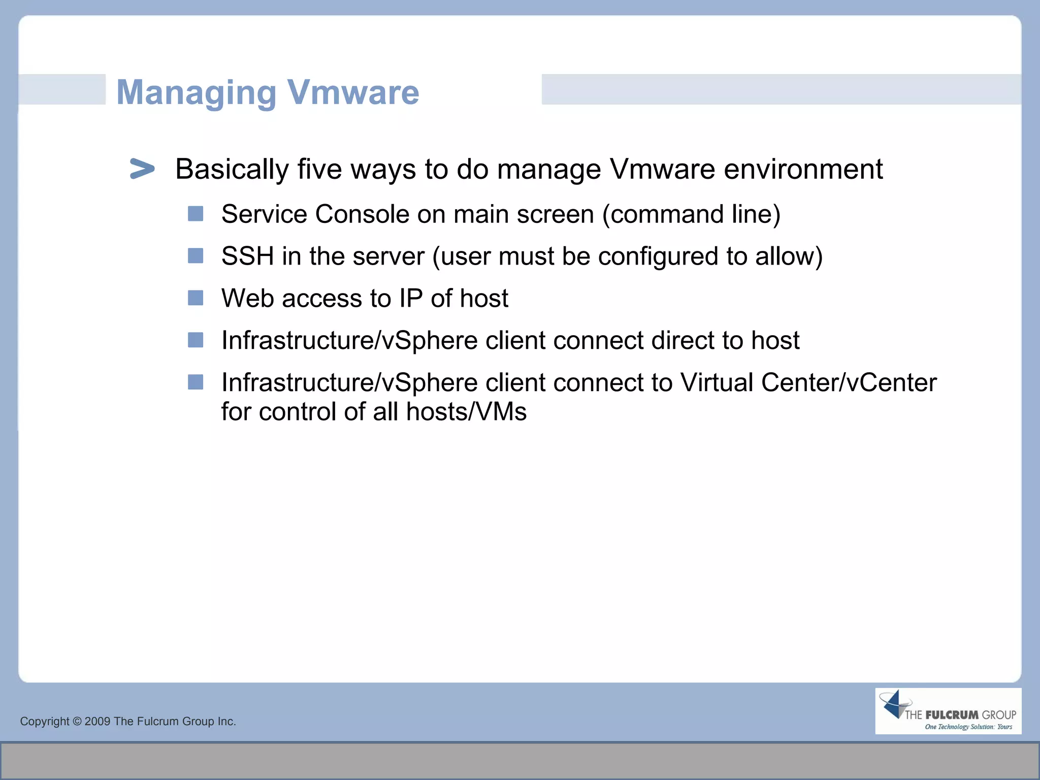 Managing Vmware Basically five ways to do manage Vmware environment Service Console on main screen (command line) SSH in the server (user must be configured to allow)  Web access to IP of host Infrastructure/vSphere client connect direct to host Infrastructure/vSphere client connect to Virtual Center/vCenter for control of all hosts/VMs Copyright © 2009 The Fulcrum Group Inc. 