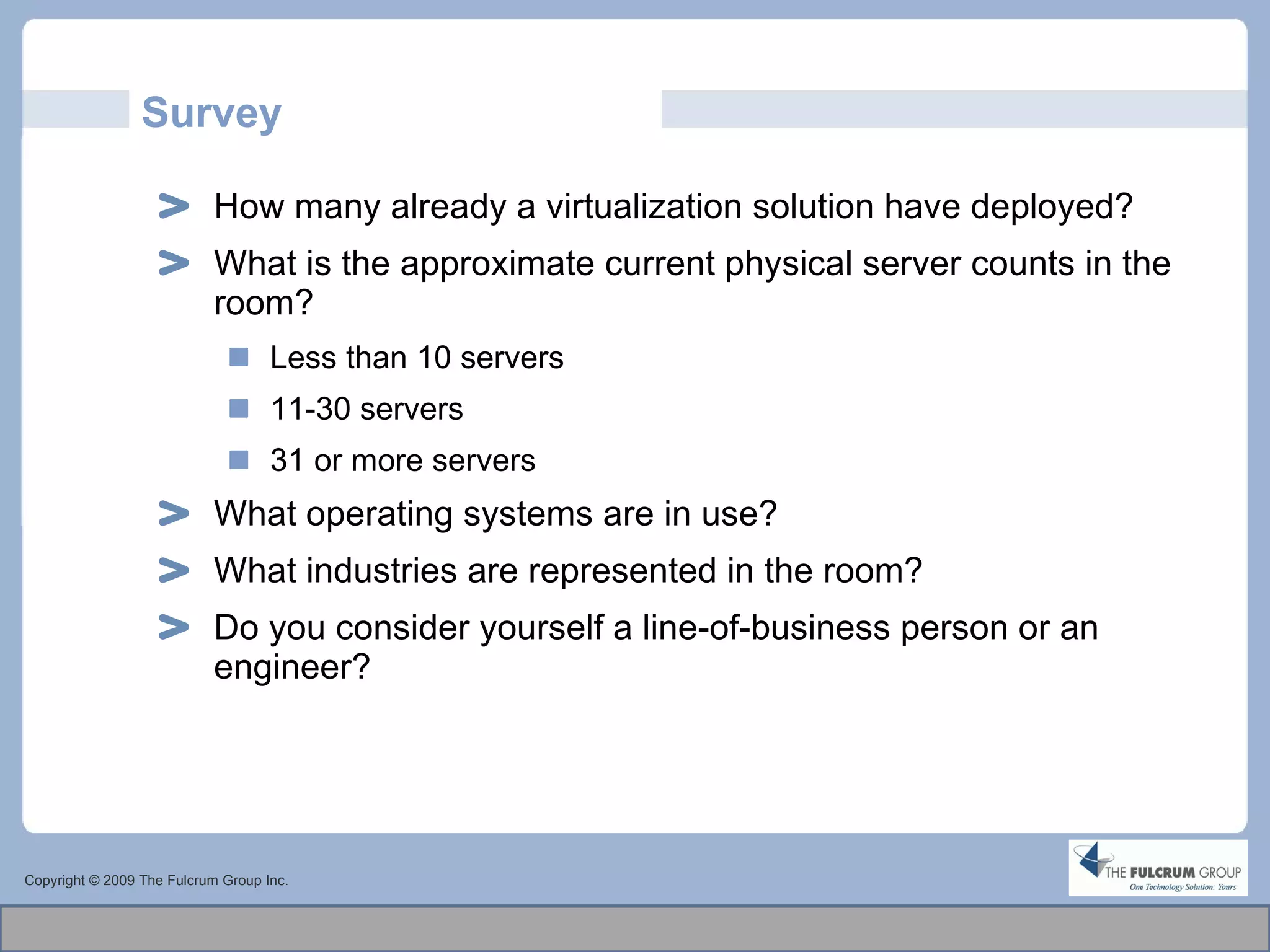 Survey How many already a virtualization solution have deployed? What is the approximate current physical server counts in the room? Less than 10 servers 11-30 servers 31 or more servers What operating systems are in use? What industries are represented in the room? Do you consider yourself a line-of-business person or an engineer? Copyright © 2009 The Fulcrum Group Inc. 