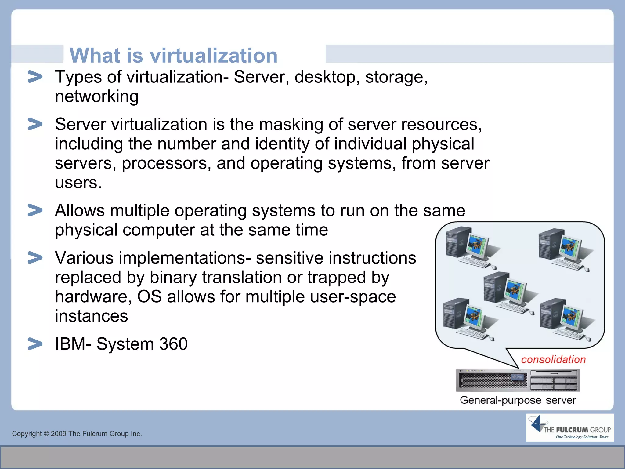 What is virtualization Types of virtualization- Server, desktop, storage, networking Server virtualization is the masking of server resources, including the number and identity of individual physical servers, processors, and operating systems, from server users. Allows multiple operating systems to run on the same physical computer at the same time Various implementations-  sensitive instructions  replaced by binary translation or trapped by  hardware, OS allows for multiple user-space  instances  IBM- System 360 Copyright © 2009 The Fulcrum Group Inc. 