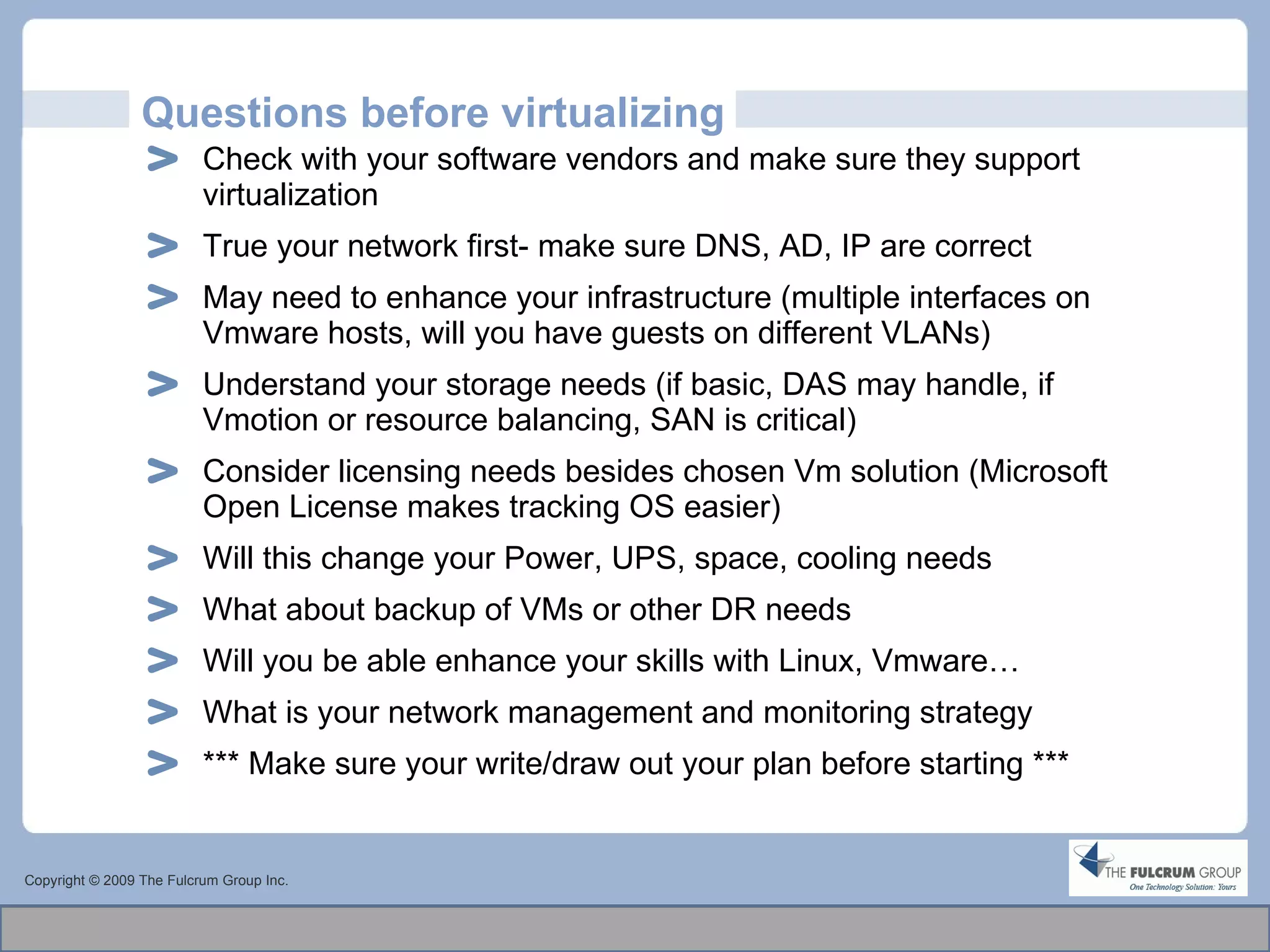 Questions before virtualizing Check with your software vendors and make sure they support virtualization True your network first- make sure DNS, AD, IP are correct May need to enhance your infrastructure (multiple interfaces on Vmware hosts, will you have guests on different VLANs) Understand your storage needs (if basic, DAS may handle, if Vmotion or resource balancing, SAN is critical) Consider licensing needs besides chosen Vm solution (Microsoft Open License makes tracking OS easier) Will this change your Power, UPS, space, cooling needs What about backup of VMs or other DR needs Will you be able enhance your skills with Linux, Vmware… What is your network management and monitoring strategy *** Make sure your write/draw out your plan before starting *** Copyright © 2009 The Fulcrum Group Inc. 