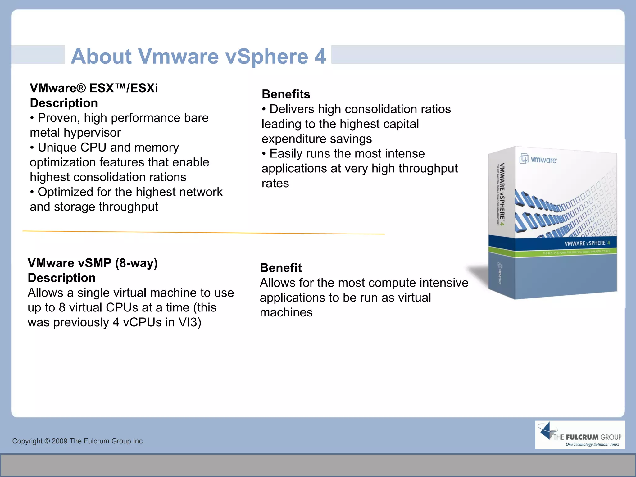 About Vmware vSphere 4 Copyright © 2009 The Fulcrum Group Inc. VMware® ESX™/ESXi Description •  Proven, high performance bare metal hypervisor •  Unique CPU and memory optimization features that enable highest consolidation rations •  Optimized for the highest network and storage throughput Benefits •  Delivers high consolidation ratios leading to the highest capital expenditure savings •  Easily runs the most intense applications at very high throughput rates VMware vSMP (8-way)   Description Allows a single virtual machine to use up to 8 virtual CPUs at a time (this was previously 4 vCPUs in VI3)  Benefit Allows for the most compute intensive applications to be run as virtual machines 