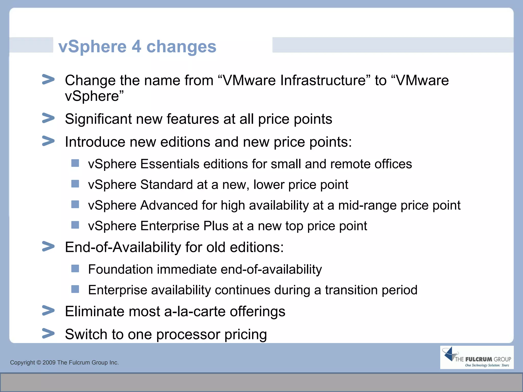 vSphere 4 changes Copyright © 2009 The Fulcrum Group Inc. Change the name from “VMware Infrastructure” to “VMware vSphere” Significant new features at all price points Introduce new editions and new price points: vSphere Essentials editions for small and remote offices vSphere Standard at a new, lower price point vSphere Advanced for high availability at a mid-range price point vSphere Enterprise Plus at a new top price point End-of-Availability for old editions: Foundation immediate end-of-availability Enterprise availability continues during a transition period Eliminate most a-la-carte offerings Switch to one processor pricing 