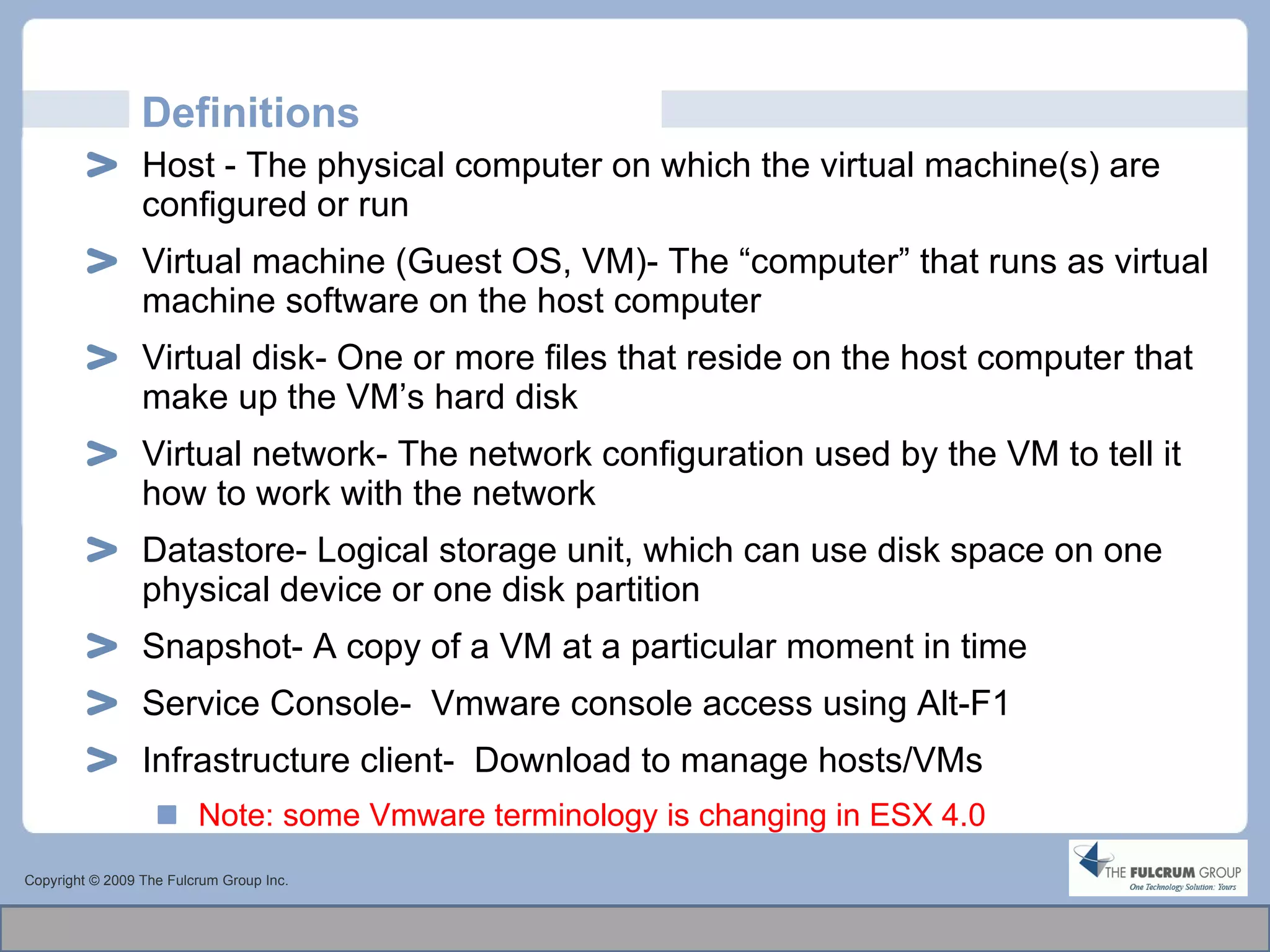Definitions Host - The physical computer on which the virtual machine(s) are  configured or run Virtual machine (Guest OS, VM)- The “computer” that runs as virtual machine software on the host computer Virtual disk- One or more files that reside on the host computer that make up the VM’s hard disk Virtual network- The network configuration used by the VM to tell it how to work with the network Datastore- Logical storage unit, which can use disk space on one physical device or one disk partition Snapshot- A copy of a VM at a particular moment in time Service Console-  Vmware console access using Alt-F1 Infrastructure client-  Download to manage hosts/VMs Note: some Vmware terminology is changing in ESX 4.0 Copyright © 2009 The Fulcrum Group Inc. 