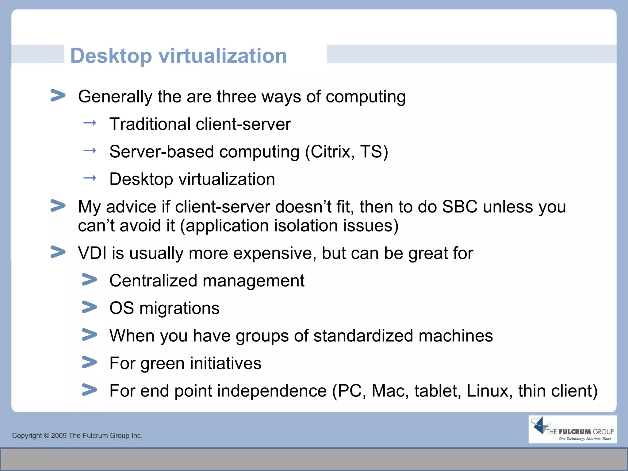 Desktop virtualization Copyright © 2009 The Fulcrum Group Inc. Generally the are three ways of computing Traditional client-server Server-based computing (Citrix, TS) Desktop virtualization My advice if client-server doesn’t fit, then to do SBC unless you can’t avoid it (application isolation issues) VDI is usually more expensive, but can be great for  Centralized management OS migrations When you have groups of standardized machines For green initiatives For end point independence (PC, Mac, tablet, Linux, thin client)  