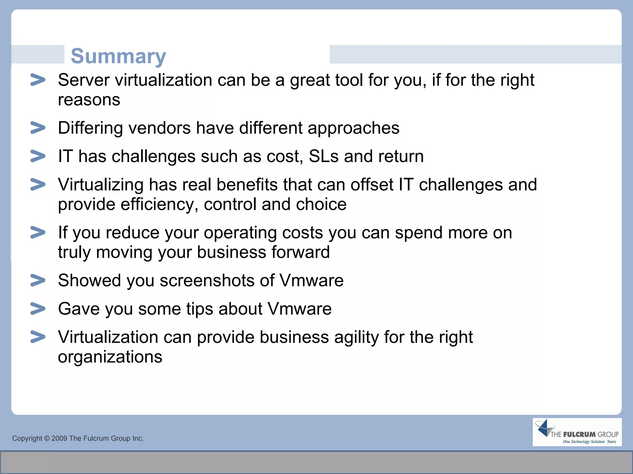 Summary Server virtualization can be a great tool for you, if for the right reasons Differing vendors have different approaches IT has challenges such as cost, SLs and return Virtualizing has real benefits that can offset IT challenges and provide efficiency, control and choice If you reduce your operating costs you can spend more on truly moving your business forward  Showed you screenshots of Vmware Gave you some tips about Vmware Virtualization can provide business agility for the right organizations Copyright © 2009 The Fulcrum Group Inc. 