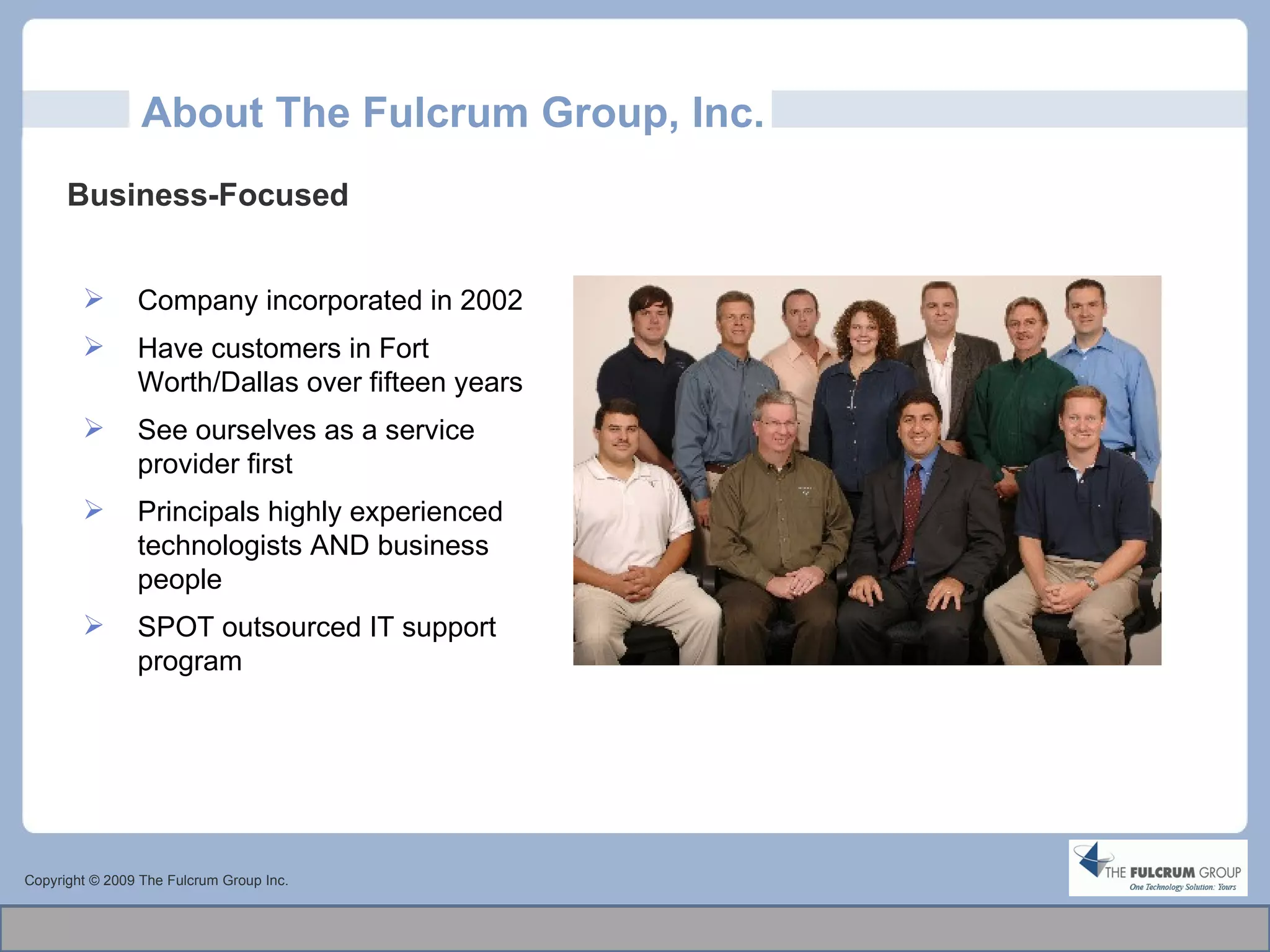 About The Fulcrum Group, Inc. Copyright © 2009 The Fulcrum Group Inc. Business-Focused  Company incorporated in 2002 Have customers in Fort Worth/Dallas over fifteen years See ourselves as a service provider first Principals highly experienced technologists AND business people  SPOT outsourced IT support program 
