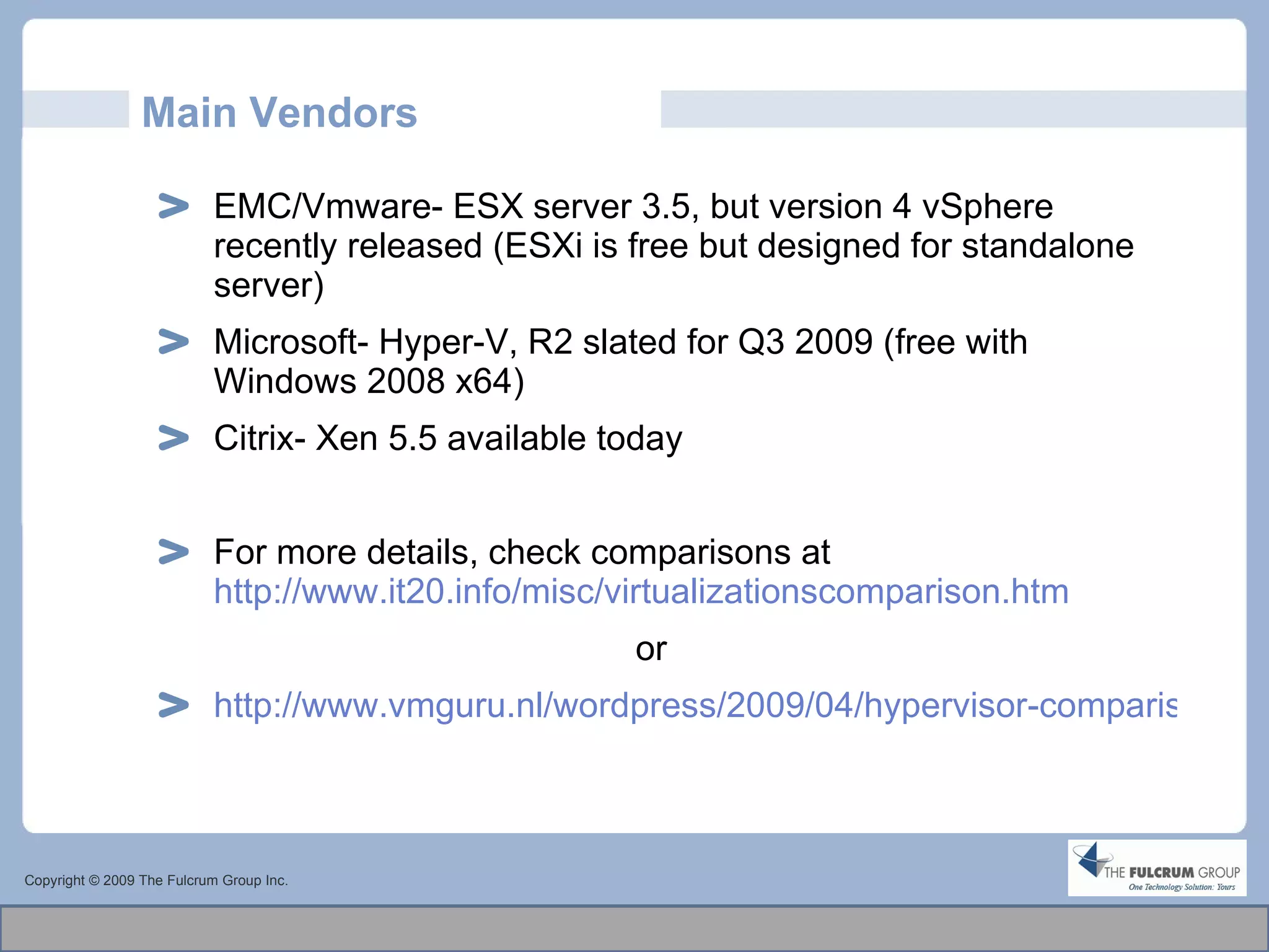Main Vendors EMC/Vmware- ESX server 3.5, but version 4 vSphere recently released (ESXi is free but designed for standalone server) Microsoft- Hyper-V, R2 slated for Q3 2009 (free with Windows 2008 x64) Citrix- Xen 5.5 available today For more details, check comparisons at  http://www.it20.info/misc/virtualizationscomparison.htm or  http://www.vmguru.nl/wordpress/2009/04/hypervisor-comparison/   Copyright © 2009 The Fulcrum Group Inc. 