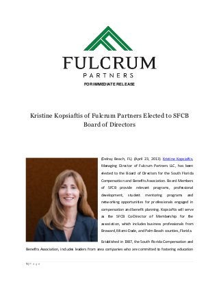 1 | P a g e
FOR IMMEDIATE RELEASE
Kristine Kopsiaftis of Fulcrum Partners Elected to SFCB
Board of Directors
(Delray Beach, FL) (April 23, 2013) Kristine Kopsiaftis,
Managing Director of Fulcrum Partners LLC, has been
elected to the Board of Directors for the South Florida
Compensation and Benefits Association. Board Members
of SFCB provide relevant programs, professional
development, student mentoring programs and
networking opportunities for professionals engaged in
compensation and benefit planning. Kopsiaftis will serve
as the SFCB Co-Director of Membership for the
association, which includes business professionals from
Broward, Miami-Dade, and Palm Beach counties, Florida.
Established in 1987, the South Florida Compensation and
Benefits Association, includes leaders from area companies who are committed to fostering education
 
