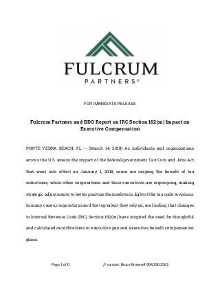 Page 1 of 6 // contact: Bruce Brownell 904.296.2563
FOR IMMEDIATE RELEASE
Fulcrum Partners and BDO Report on IRC Section 162(m) Impact on
Executive Compensation
PONTE VEDRA BEACH, FL -- (March 14, 2018) As individuals and organizations
across the U.S. assess the impact of the federal government Tax Cuts and Jobs Act
that went into effect on January 1, 2018, some are reaping the benefit of tax
reductions, while other corporations and their executives are regrouping, making
strategic adjustments to better position themselves in light of the tax code revisions.
In many cases, corporations and the top talent they rely on, are finding that changes
to Internal Revenue Code (IRC) Section 162(m) have inspired the need for thoughtful
and calculated modifications to executive pay and executive benefit compensation
plans.
 