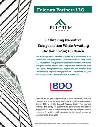 Fulcrum Partners LLC
Rethinking Executive
Compensation While Awaiting
Section 162(m) Guidance
This whitepaper report has been prepared by: Bruce Brownell, CFP,
Founder and Managing Director Fulcrum Partners; G. Scott Cahill,
CLU, Founder and Managing Director Fulcrum Partners; Joan Vines,
Managing Director, National Tax - Compensation and Benefits, BDO;
Carl Toppin, Managing Director Compensation and Benefits, BDO;
Andrew Gibson, Regional Managing Partner - Tax Services BDO; and
Peter Klinger, Partner, Compensation & Benefits, BDO.
Effective for tax years beginning on or after January 1, 2018, the
Tax Cuts and Jobs Act (the “Act”) made significant changes to
Section 162(m) of the Internal Revenue Code. The changes
eliminate the ability for publicly held corporations (and certain
large private C and S corporations) to deduct compensation in
excess of $1 million paid to any of an increased number of
executives in a given year.
No part of this document may be reprinted without the express written permission of Fulcrum Partners LLC.
 