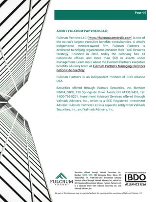 Securities offered through Valmark Securities, Inc.
Member FINRA, SIPC, 130 Springside Drive, Akron, OH
44333-2431, Tel: 1-800-765-5201. Investment Advisory
Services offered through Valmark Advisers, Inc., which is a
SEC Registered Investment Advisor. Fulcrum Partners LLC
is a separate entity from Valmark Securities, Inc. and
Valmark Advisers, Inc.
Page -10
ABOUT FULCRUM PARTNERS LLC:
Fulcrum Partners LLC (https://fulcrumpartnersllc.com) is one of
the nation’s largest executive benefits consultancies. A wholly
independent, member-owned firm, Fulcrum Partners is
dedicated to helping organizations enhance their Total Rewards
Strategy. Founded in 2007, today the company has 13
nationwide offices and more than $6B in assets under
management. Learn more about the Fulcrum Partners executive
benefits advisory team at Fulcrum Partners Managing Directors
nationwide directory.
Fulcrum Partners is an independent member of BDO Alliance
USA.
Securities offered through Valmark Securities, Inc. Member
FINRA, SIPC, 130 Springside Drive, Akron, OH 44333-2431, Tel:
1-800-765-5201. Investment Advisory Services offered through
Valmark Advisers, Inc., which is a SEC Registered Investment
Advisor. Fulcrum Partners LLC is a separate entity from Valmark
Securities, Inc. and Valmark Advisers, Inc.
No part of this document may be reprinted without the express written permission of Fulcrum Partners LLC.
 
