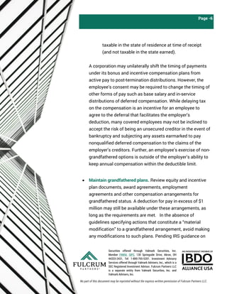 Securities offered through Valmark Securities, Inc.
Member FINRA, SIPC, 130 Springside Drive, Akron, OH
44333-2431, Tel: 1-800-765-5201. Investment Advisory
Services offered through Valmark Advisers, Inc., which is a
SEC Registered Investment Advisor. Fulcrum Partners LLC
is a separate entity from Valmark Securities, Inc. and
Valmark Advisers, Inc.
Page -6
taxable in the state of residence at time of receipt
(and not taxable in the state earned).
A corporation may unilaterally shift the timing of payments
under its bonus and incentive compensation plans from
active pay to post-termination distributions. However, the
employee’s consent may be required to change the timing of
other forms of pay such as base salary and in-service
distributions of deferred compensation. While delaying tax
on the compensation is an incentive for an employee to
agree to the deferral that facilitates the employer’s
deduction, many covered employees may not be inclined to
accept the risk of being an unsecured creditor in the event of
bankruptcy and subjecting any assets earmarked to pay
nonqualified deferred compensation to the claims of the
employer’s creditors. Further, an employee’s exercise of non-
grandfathered options is outside of the employer’s ability to
keep annual compensation within the deductible limit.
• Maintain grandfathered plans. Review equity and incentive
plan documents, award agreements, employment
agreements and other compensation arrangements for
grandfathered status. A deduction for pay in excess of $1
million may still be available under these arrangements, as
long as the requirements are met. In the absence of
guidelines specifying actions that constitute a “material
modification” to a grandfathered arrangement, avoid making
any modifications to such plans. Pending IRS guidance on
No part of this document may be reprinted without the express written permission of Fulcrum Partners LLC.
 