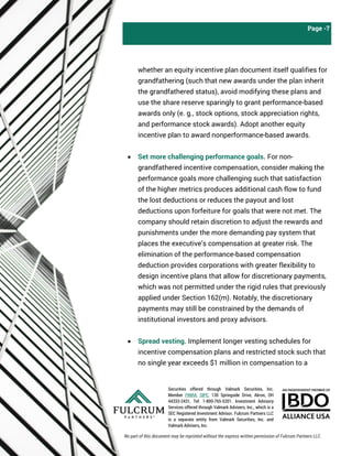 Securities offered through Valmark Securities, Inc.
Member FINRA, SIPC, 130 Springside Drive, Akron, OH
44333-2431, Tel: 1-800-765-5201. Investment Advisory
Services offered through Valmark Advisers, Inc., which is a
SEC Registered Investment Advisor. Fulcrum Partners LLC
is a separate entity from Valmark Securities, Inc. and
Valmark Advisers, Inc.
Page -7
whether an equity incentive plan document itself qualifies for
grandfathering (such that new awards under the plan inherit
the grandfathered status), avoid modifying these plans and
use the share reserve sparingly to grant performance-based
awards only (e. g., stock options, stock appreciation rights,
and performance stock awards). Adopt another equity
incentive plan to award nonperformance-based awards.
• Set more challenging performance goals. For non-
grandfathered incentive compensation, consider making the
performance goals more challenging such that satisfaction
of the higher metrics produces additional cash flow to fund
the lost deductions or reduces the payout and lost
deductions upon forfeiture for goals that were not met. The
company should retain discretion to adjust the rewards and
punishments under the more demanding pay system that
places the executive’s compensation at greater risk. The
elimination of the performance-based compensation
deduction provides corporations with greater flexibility to
design incentive plans that allow for discretionary payments,
which was not permitted under the rigid rules that previously
applied under Section 162(m). Notably, the discretionary
payments may still be constrained by the demands of
institutional investors and proxy advisors.
• Spread vesting. Implement longer vesting schedules for
incentive compensation plans and restricted stock such that
no single year exceeds $1 million in compensation to a
No part of this document may be reprinted without the express written permission of Fulcrum Partners LLC.
 