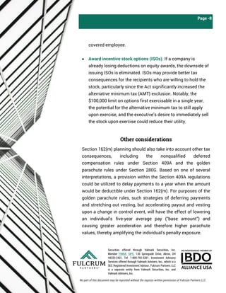 Securities offered through Valmark Securities, Inc.
Member FINRA, SIPC, 130 Springside Drive, Akron, OH
44333-2431, Tel: 1-800-765-5201. Investment Advisory
Services offered through Valmark Advisers, Inc., which is a
SEC Registered Investment Advisor. Fulcrum Partners LLC
is a separate entity from Valmark Securities, Inc. and
Valmark Advisers, Inc.
Page -8
covered employee.
• Award incentive stock options (ISOs). If a company is
already losing deductions on equity awards, the downside of
issuing ISOs is eliminated. ISOs may provide better tax
consequences for the recipients who are willing to hold the
stock, particularly since the Act significantly increased the
alternative minimum tax (AMT) exclusion. Notably, the
$100,000 limit on options first exercisable in a single year,
the potential for the alternative minimum tax to still apply
upon exercise, and the executive’s desire to immediately sell
the stock upon exercise could reduce their utility.
Other considerations
Section 162(m) planning should also take into account other tax
consequences, including the nonqualified deferred
compensation rules under Section 409A and the golden
parachute rules under Section 280G. Based on one of several
interpretations, a provision within the Section 409A regulations
could be utilized to delay payments to a year when the amount
would be deductible under Section 162(m). For purposes of the
golden parachute rules, such strategies of deferring payments
and stretching out vesting, but accelerating payout and vesting
upon a change in control event, will have the effect of lowering
an individual’s five-year average pay (“base amount”) and
causing greater acceleration and therefore higher parachute
values, thereby amplifying the individual’s penalty exposure.
No part of this document may be reprinted without the express written permission of Fulcrum Partners LLC.
 