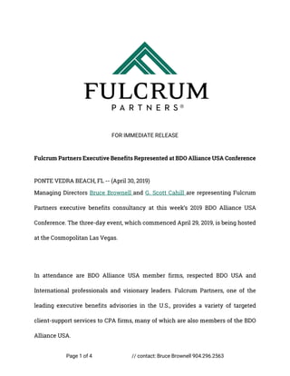 Page 1 of 4 // contact: Bruce Brownell 904.296.2563
FOR IMMEDIATE RELEASE
Fulcrum Partners Executive Benefits Represented at BDO Alliance USA Conference
PONTE VEDRA BEACH, FL -- (April 30, 2019)
Managing Directors Bruce Brownell and G. Scott Cahill are representing Fulcrum
Partners executive benefits consultancy at this week’s 2019 BDO Alliance USA
Conference. The three-day event, which commenced April 29, 2019, is being hosted
at the Cosmopolitan Las Vegas.
In attendance are BDO Alliance USA member firms, respected BDO USA and
International professionals and visionary leaders. Fulcrum Partners, one of the
leading executive benefits advisories in the U.S., provides a variety of targeted
client-support services to CPA firms, many of which are also members of the BDO
Alliance USA.
 