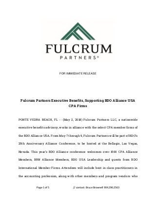 Page 1 of 5 // contact: Bruce Brownell 904.296.2563
FOR IMMEDIATE RELEASE
Fulcrum Partners Executive Benefits, Supporting BDO Alliance USA
CPA Firms
PONTE VEDRA BEACH, FL -- (May 2, 2018) Fulcrum Partners LLC, a nationwide
executive benefits advisory, works in alliance with the select CPA member firms of
the BDO Alliance USA. From May 7 through 9, Fulcrum Partners will be part of BDO’s
25th Anniversary Alliance Conference, to be hosted at the Bellagio, Las Vegas,
Nevada. This year’s BDO Alliance conference welcomes over 1500 CPA Alliance
Members, BRN Alliance Members, BDO USA Leadership and guests from BDO
International Member Firms. Attendees will include best in class practitioners in
the accounting profession, along with other members and program vendors who
 