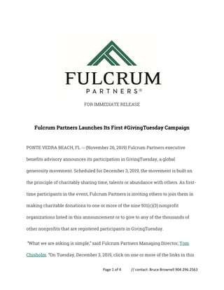 Page 1 of 4 // contact: Bruce Brownell 904.296.2563
FOR IMMEDIATE RELEASE
Fulcrum Partners Launches Its First #GivingTuesday Campaign
PONTE VEDRA BEACH, FL -- (November 26, 2019) Fulcrum Partners executive
benefits advisory announces its participation in GivingTuesday, a global
generosity movement. Scheduled for December 3, 2019, the movement is built on
the principle of charitably sharing time, talents or abundance with others. As first-
time participants in the event, Fulcrum Partners is inviting others to join them in
making charitable donations to one or more of the nine 501(c)(3) nonprofit
organizations listed in this announcement or to give to any of the thousands of
other nonprofits that are registered participants in GivingTuesday.
“What we are asking is simple,” said Fulcrum Partners Managing Director, Tom
Chisholm. “On Tuesday, December 3, 2019, click on one or more of the links in this
 