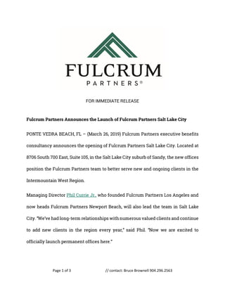 Page 1 of 3 // contact: Bruce Brownell 904.296.2563
FOR IMMEDIATE RELEASE
Fulcrum Partners Announces the Launch of Fulcrum Partners Salt Lake City
PONTE VEDRA BEACH, FL – (March 26, 2019) Fulcrum Partners executive benefits
consultancy announces the opening of Fulcrum Partners Salt Lake City. Located at
8706 South 700 East, Suite 105, in the Salt Lake City suburb of Sandy, the new offices
position the Fulcrum Partners team to better serve new and ongoing clients in the
Intermountain West Region.
Managing Director Phil Currie Jr., who founded Fulcrum Partners Los Angeles and
now heads Fulcrum Partners Newport Beach, will also lead the team in Salt Lake
City. “We’ve had long-term relationships with numerous valued clients and continue
to add new clients in the region every year,” said Phil. “Now we are excited to
officially launch permanent offices here.”
 