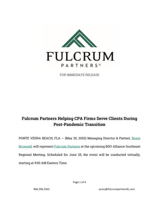 Page 1 of 4
904.296.2563 press@fulcrumpartnersllc.com
FOR IMMEDIATE RELEASE
Fulcrum Partners Helping CPA Firms Serve Clients During
Post-Pandemic Transition
PONTE VEDRA BEACH, FLA -- (May 20, 2020) Managing Director & Partner, Bruce
Brownell, will represent Fulcrum Partners at the upcoming BDO Alliance Southeast
Regional Meeting. Scheduled for June 25, the event will be conducted virtually,
starting at 9:00 AM Eastern Time.
 