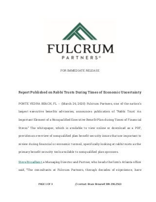 PAGE 1 OF 3 // contact: Bruce Brownell 904.296.2563
FOR IMMEDIATE RELEASE
Report Published on Rabbi Trusts During Times of Economic Uncertainty
PONTE VEDRA BEACH, FL -- (March 26, 2020) Fulcrum Partners, one of the nation’s
largest executive benefits advisories, announces publication of “Rabbi Trust: An
Important Element of a Nonqualified Executive Benefit Plan during Times of Financial
Stress.” The whitepaper, which is available to view online or download as a PDF,
provides an overview of nonqualified plan benefit security issues that are important to
review during financial or economic turmoil, specifically looking at rabbi trusts as the
primary benefit security tools available to nonqualified plan sponsors.
Steve Broadbent, a Managing Director and Partner, who heads the firm’s Atlanta office
said, “The consultants at Fulcrum Partners, through decades of experience, have
 