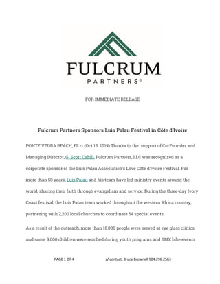 PAGE 1 OF 4 // contact: Bruce Brownell 904.296.2563
FOR IMMEDIATE RELEASE
Fulcrum Partners Sponsors Luis Palau Festival in Côte d’Ivoire
PONTE VEDRA BEACH, FL -- (Oct 15, 2019) Thanks to the support of Co-Founder and
Managing Director, G. Scott Cahill, Fulcrum Partners, LLC was recognized as a
corporate sponsor of the Luis Palau Association’s Love Côte d’Ivoire Festival. For
more than 50 years, Luis Palau and his team have led ministry events around the
world, sharing their faith through evangelism and service. During the three-day Ivory
Coast festival, the Luis Palau team worked throughout the western Africa country,
partnering with 2,200 local churches to coordinate 54 special events.
As a result of the outreach, more than 10,000 people were served at eye glass clinics
and some 9,000 children were reached during youth programs and BMX bike events
 