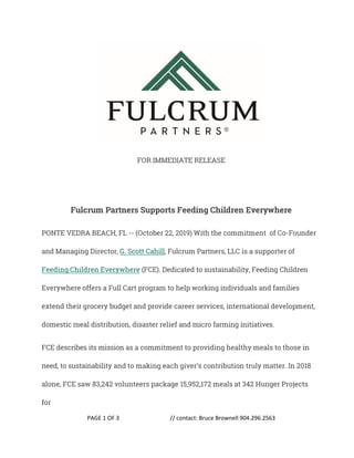 PAGE 1 OF 3 // contact: Bruce Brownell 904.296.2563
FOR IMMEDIATE RELEASE
Fulcrum Partners Supports Feeding Children Everywhere
PONTE VEDRA BEACH, FL -- (October 22, 2019) With the commitment of Co-Founder
and Managing Director, G. Scott Cahill, Fulcrum Partners, LLC is a supporter of
Feeding Children Everywhere (FCE). Dedicated to sustainability, Feeding Children
Everywhere offers a Full Cart program to help working individuals and families
extend their grocery budget and provide career services, international development,
domestic meal distribution, disaster relief and micro farming initiatives.
FCE describes its mission as a commitment to providing healthy meals to those in
need, to sustainability and to making each giver’s contribution truly matter. In 2018
alone, FCE saw 83,242 volunteers package 15,952,172 meals at 342 Hunger Projects
for
 