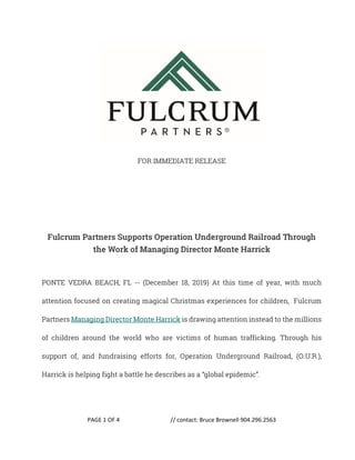 PAGE 1 OF 4 // contact: Bruce Brownell 904.296.2563
FOR IMMEDIATE RELEASE
Fulcrum Partners Supports Operation Underground Railroad Through
the Work of Managing Director Monte Harrick
PONTE VEDRA BEACH, FL -- (December 18, 2019) At this time of year, with much
attention focused on creating magical Christmas experiences for children, Fulcrum
Partners Managing Director Monte Harrick is drawing attention instead to the millions
of children around the world who are victims of human trafficking. Through his
support of, and fundraising efforts for, Operation Underground Railroad, (O.U.R.),
Harrick is helping fight a battle he describes as a “global epidemic”.
 