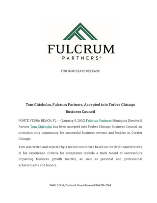 PAGE 1 OF 4 // contact: Bruce Brownell 904.296.2563
FOR IMMEDIATE RELEASE
Tom Chisholm, Fulcrum Partners, Accepted into Forbes Chicago
Business Council
PONTE VEDRA BEACH, FL -- (January 9, 2020) Fulcrum Partners Managing Director &
Partner Tom Chisholm has been accepted into Forbes Chicago Business Council, an
invitation-only community for successful business owners and leaders in Greater
Chicago.
Tom was vetted and selected by a review committee based on the depth and diversity
of his experience. Criteria for acceptance include a track record of successfully
impacting business growth metrics, as well as personal and professional
achievements and honors.
 
