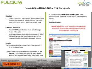 Situation  Clovis Solutions, a Silicon Valley based, open source telecom software firm, needed to launch its open source platform, OPEN CLOVIS, in Chicago, USA  Creativity & Solution FULCRUM PR activated the trade & technology media in the USA. Effective story pitches and in-depth research led to OPEN CLOVIS getting extensive coverage in the crowded GlobalComm event- on day of  launch. Results  The announcement has got excellent coverage with 2 firsts for OpenClovis.   1. OpenClovis – was covered on the home page of  Red Herring  – a first for a non-financial press release without any numbers mentioned in the body copy   v 2. OpenClovis- was  Pick of the Week  on  CIOL.com - India’s premier developer portal- part of the DataQuest Group   Special mention-   Deccan Herald - the most read mainline newspaper among the target group in Bangalore covered the announcement prominently CASE STUDIES Launch PR for OPEN CLOVIS in USA, Out of India 