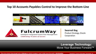 Top 10 Accounts Payables Control to Improve the Bottom-Line
FulcrumWay Leading Provider of Enterprise Risk Assessment Mitigation and Remediation Solutions

Enterprise Risk Management

Financial Close Monitor

Advanced Controls Catalog

Enterprise Audit

GRC Monitor

Swarnali Bag
Product Strategy, Oracle
Corporation

Leverage Technology:
Move Your Business Forward™
Give me a lever long enough and a fulcrum on which to place it, and I shall move the world - Archimedes

Copyright ©. Fulcrum Information Technology, Inc.

 
