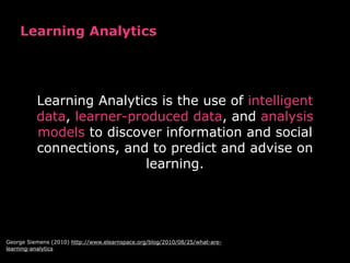 Learning Analytics
Learning Analytics is the use of intelligent
data, learner-produced data, and analysis
models to discover information and social
connections, and to predict and advise on
learning.
George Siemens (2010) http://www.elearnspace.org/blog/2010/08/25/what-are-
learning-analytics
 