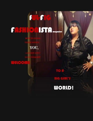 14097009525          fUL-FIG FASHIONISTA magazine                            HOW TO MAKE                           THEM NOTICE                     YOU,                                                           AND NOT JUST                           YOUR WEIGHT!                                                         WELCOME                                                                                                    TO A                                                                                                                                         BIG GIRL’S                                                                                                  WORLD!                                                        