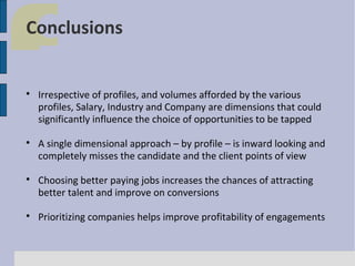 Conclusions









Irrespective of profiles, and volumes afforded by the various
profiles, Salary, Industry and Company are dimensions that could
significantly influence the choice of opportunities to be tapped
A single dimensional approach – by profile – is inward looking and
completely misses the candidate and the client points of view
Choosing better paying jobs increases the chances of attracting
better talent and improve on conversions
Prioritizing companies helps improve profitability of engagements

 