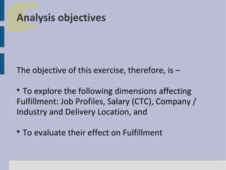 Analysis objectives

The objective of this exercise, therefore, is –
To explore the following dimensions affecting
Fulfillment: Job Profiles, Salary (CTC), Company /
Industry and Delivery Location, and




To evaluate their effect on Fulfillment

 