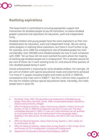 Fulfilling Potential a discussion document




Realising aspirations

The Government is committed to ensuring appropriate support and
intervention for disabled people at key life transitions, to realise disabled
people’s potential and aspirations for education, work and independent
living.
Disabled children and young people have the same aspirations as their non-
disabled peers for education, work and independent living6. We are seeing
some progress in realising these aspirations, but there is much further to go.
For example, since 2000 the employment rate of disabled people has risen
considerably. Over 500,000 extra disabled people are now in work compared
with 2000.7 Yet we have still not even reached the point where the majority
of working age disabled people are in employment. This is despite around 40
per cent of those not in work wanting to do so8, and around three quarters of
non-disabled people being in work9.
School achievement is improving for some disabled children. For example, 20
per cent of children with special educational needs and statements achieved
5 or more A*-C grades including English and maths at GCSE in 2009/10,
compared to only 9 per cent in 2006/710. But this is still less than a quarter of
the rate for children without special educational needs. Inevitably, this holds
people back in adult life.




6    Burchardt, Tania, 2005, The education and employment of disabled young
     people, Policy Press and Shah, Sonali, 2008, Young disabled people: aspirations,
     choices and constraints, Ashgate
7    Office for National Statistics, Labour Force Survey, Quarter 2 (males 16-64 and
     females 16-59). In 2000 the employment rate was 42.4 per cent. The latest
     comparable data point is 2009, 47.5 per cent. Later estimates are not available
     on a consistent basis, due to an improvement in the way people report
     disability in this data source. On the new basis, the rate in 2011 was 48.8 per
     cent.
8    Office for National Statistics, Labour Force Survey, Quarter 2, 2011 (males 16-
     64 and females 16-59)
9    Office for National Statistics, Labour Force Survey, Quarter 2 2011 (males 16-64
     and females 16-59 in employment, including self employment)
10   Department for Education, National Pupil Database, 2009/10
                                                                                        8
 