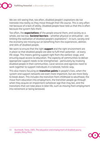 Fulfilling Potential a discussion document




We are still seeing that, too often, disabled people’s aspirations do not
translate into reality as they move through their life course. This is very often
not because of a lack of ability. Disabled people have told us that this is often
because the system fails them.
Too often, the expectations of the people around them, and society as a
whole, are too low. Societal barriers – whether physical or attitudinal – are
limiting the realisation of disabled people’s aspirations11. In turn, society and
the economy are missing out on benefiting from the experiences, abilities
and skills of disabled people.
We want to ensure that the right support and the right environment are
in place so that disabled people are able to fulfil their potential – at every
life stage. This means getting support right from the earliest stage, and
ensuring equal access to education. The capacity of communities to deliver
appropriate support needs to be strengthened – particularly by involving
disabled people in their communities. Local services and agencies need to
work together to support individuals in a tailored, holistic way.
This also means focusing on transition points in people’s lives, when the
system and support networks are even more important, but are more likely
to break down. This includes the transition from childhood to adulthood, the
move from education into employment, the transition people go through
when they acquire an impairment (whatever age that may be), and the
transitions that can take place in later life, such as moving from employment
into retirement or being bereaved.




11   Burchardt, Tania, 2005, The education and employment of disabled young
     people, Policy Press
                                                                                    9
 