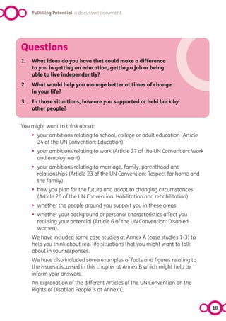 Fulfilling Potential a discussion document




Questions
1.   What ideas do you have that could make a difference
     to you in getting an education, getting a job or being
     able to live independently?
2.   What would help you manage better at times of change
     in your life?
3.   In those situations, how are you supported or held back by
     other people?


You might want to think about:
     •   your ambitions relating to school, college or adult education (Article
         24 of the UN Convention: Education)
     •   your ambitions relating to work (Article 27 of the UN Convention: Work
         and employment)
     •   your ambitions relating to marriage, family, parenthood and
         relationships (Article 23 of the UN Convention: Respect for home and
         the family)
     •   how you plan for the future and adapt to changing circumstances
         (Article 26 of the UN Convention: Habilitation and rehabilitation)
     •   whether the people around you support you in these areas
     •   whether your background or personal characteristics affect you
         realising your potential (Article 6 of the UN Convention: Disabled
         women).
     We have included some case studies at Annex A (case studies 1-3) to
     help you think about real life situations that you might want to talk
     about in your responses.
     We have also included some examples of facts and figures relating to
     the issues discussed in this chapter at Annex B which might help to
     inform your answers.
     An explanation of the different Articles of the UN Convention on the
     Rights of Disabled People is at Annex C.


                                                                                  10
 