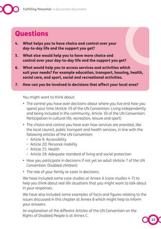 Fulfilling Potential a discussion document




Questions
4.   What helps you to have choice and control over your
     day-to-day life and the support you get?
5.   What else would help you to have more choice and
     control over your day-to-day life and the support you get?
6.   What would help you to access services and activities which
     suit your needs? For example education, transport, housing, health,
     social care, and sport, social and recreational activities.
7.   How can you be involved in decisions that affect your local area?


     You might want to think about:
     •   The control you have over decisions about where you live and how you
         spend your time (Article 19 of the UN Convention: Living independently
         and being included in the community, Article 30 of the UN Convention:
         Participation in cultural life, recreation, leisure and sport)
     •   The choice and control you have over how services are provided, like
         the local council, public transport and health services, in line with the
         following articles of the UN Convention:
         º Article 9: Accessibility
         º Article 20: Personal mobility
         º Article 25: Health
         º Article 28: Adequate standard of living and social protection
     •   How you participate in decisions if not yet an adult (Article 7 of the UN
         Convention: Disabled children)
     •   The role of your family or carer in decisions.
     We have included some case studies at Annex A (case studies 4-7) to
     help you think about real life situations that you might want to talk about
     in your responses.
     We have also included some examples of facts and figures relating to the
     issues discussed in this chapter at Annex B which might help to inform
     your answers.
     An explanation of the different Articles of the UN Convention on the
     Rights of Disabled People is at Annex C.
                                                                                     13
 