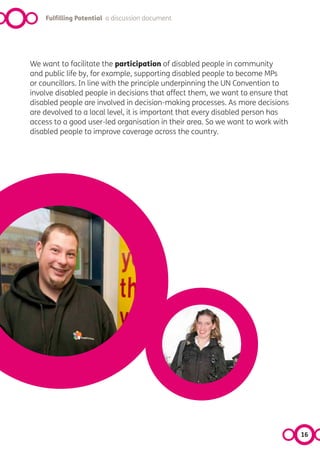 Fulfilling Potential a discussion document




We want to facilitate the participation of disabled people in community
and public life by, for example, supporting disabled people to become MPs
or councillors. In line with the principle underpinning the UN Convention to
involve disabled people in decisions that affect them, we want to ensure that
disabled people are involved in decision-making processes. As more decisions
are devolved to a local level, it is important that every disabled person has
access to a good user-led organisation in their area. So we want to work with
disabled people to improve coverage across the country.




                                                                                16
 