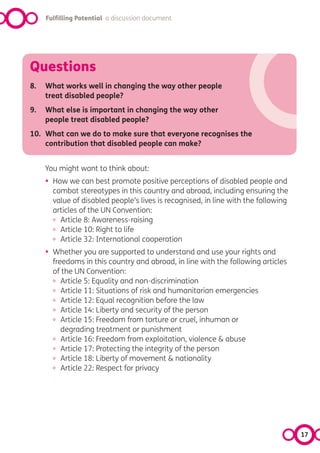 Fulfilling Potential a discussion document




Questions
8.   What works well in changing the way other people
     treat disabled people?
9.   What else is important in changing the way other
     people treat disabled people?
10. What can we do to make sure that everyone recognises the
    contribution that disabled people can make?


     You might want to think about:
     •   How we can best promote positive perceptions of disabled people and
         combat stereotypes in this country and abroad, including ensuring the
         value of disabled people’s lives is recognised, in line with the following
         articles of the UN Convention:
         º Article 8: Awareness-raising
         º Article 10: Right to life
         º Article 32: International cooperation
     •   Whether you are supported to understand and use your rights and
         freedoms in this country and abroad, in line with the following articles
         of the UN Convention:
         º Article 5: Equality and non-discrimination
         º Article 11: Situations of risk and humanitarian emergencies
         º Article 12: Equal recognition before the law
         º Article 14: Liberty and security of the person
         º Article 15: Freedom from torture or cruel, inhuman or
            degrading treatment or punishment
         º Article 16: Freedom from exploitation, violence & abuse
         º Article 17: Protecting the integrity of the person
         º Article 18: Liberty of movement & nationality
         º Article 22: Respect for privacy




                                                                                      17
 