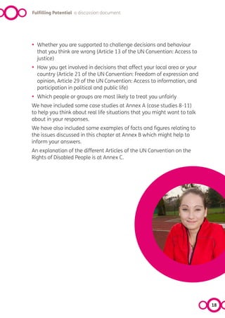 Fulfilling Potential a discussion document




•   Whether you are supported to challenge decisions and behaviour
    that you think are wrong (Article 13 of the UN Convention: Access to
    justice)
•   How you get involved in decisions that affect your local area or your
    country (Article 21 of the UN Convention: Freedom of expression and
    opinion, Article 29 of the UN Convention: Access to information, and
    participation in political and public life)
•   Which people or groups are most likely to treat you unfairly
We have included some case studies at Annex A (case studies 8-11)
to help you think about real life situations that you might want to talk
about in your responses.
We have also included some examples of facts and figures relating to
the issues discussed in this chapter at Annex B which might help to
inform your answers.
An explanation of the different Articles of the UN Convention on the
Rights of Disabled People is at Annex C.




                                                                            18
 