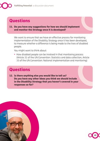 Fulfilling Potential a discussion document




Questions
11. Do you have any suggestions for how we should implement
    and monitor the Strategy once it is developed?


    We want to ensure that we have an effective process for monitoring
    implementation of the Disability Strategy once it has been developed,
    to measure whether a difference is being made to the lives of disabled
    people.
    You might want to think about:
    •   How disabled people can be involved in that monitoring process
        (Article 31 of the UN Convention: Statistics and data collection, Article
        33 of the UN Convention: National implementation and monitoring)



Questions
12. Is there anything else you would like to tell us?
    Do you have any other ideas you think we should include
    in the Disability Strategy that you haven’t covered in your
    responses so far?




                                                                                    19
 