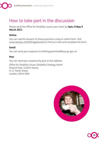 Fulfilling Potential a discussion document




How to take part in the discussion
Please send the Office for Disability Issues your views by 5pm, Friday 9
March 2012.

Online
You can submit answers to these questions using an online form. Visit
www.odi.gov.uk/fulfillingpotential to find out more and complete the form.

Email
You can send your response to fulfilling.potential@dwp.gsi.gov.uk

Post
You can send your response by post to this address:
Office for Disability Issues (Disability Strategy team)
Ground Floor, Caxton House,
6-12 Tothill Street,
London, SW1H 9NA




                                                                             20
 
