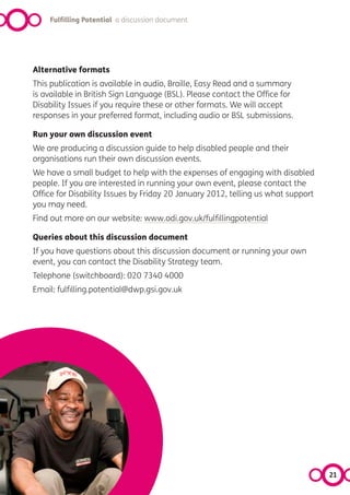 Fulfilling Potential a discussion document




Alternative formats
This publication is available in audio, Braille, Easy Read and a summary
is available in British Sign Language (BSL). Please contact the Office for
Disability Issues if you require these or other formats. We will accept
responses in your preferred format, including audio or BSL submissions.

Run your own discussion event
We are producing a discussion guide to help disabled people and their
organisations run their own discussion events.
We have a small budget to help with the expenses of engaging with disabled
people. If you are interested in running your own event, please contact the
Office for Disability Issues by Friday 20 January 2012, telling us what support
you may need.
Find out more on our website: www.odi.gov.uk/fulfillingpotential

Queries about this discussion document
If you have questions about this discussion document or running your own
event, you can contact the Disability Strategy team.
Telephone (switchboard): 020 7340 4000
Email: fulfilling.potential@dwp.gsi.gov.uk




                                                                                  21
 